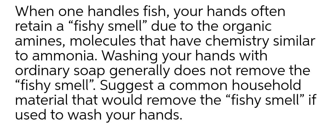 When one handles fish, your hands often
retain a "fishy smell" due to the organic
amines, molecules that have chemistry similar
to ammonia. Washing your hands with
ordinary soap generally does not remove the
"fishy smell". Suggest a common household
material that would remove the "fishy smell" if
used to wash your hands.
