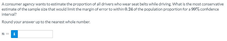 A consumer agency wants to estimate the proportion of all drivers who wear seat belts while driving. What is the most conservative
estimate of the sample size that would limit the margin of error to within 0.24 of the population proportion for a 99% confidence
interval?
Round your answer up to the nearest whole number.
n =
