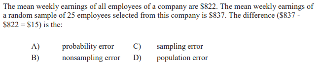 The mean weekly earnings of all employees of a company are $822. The mean weekly earnings of
a random sample of 25 employees selected from this company is $837. The difference ($837 -
$822 = $15) is the:
A)
probability error
C)
sampling error
B)
nonsampling error
D)
population error
