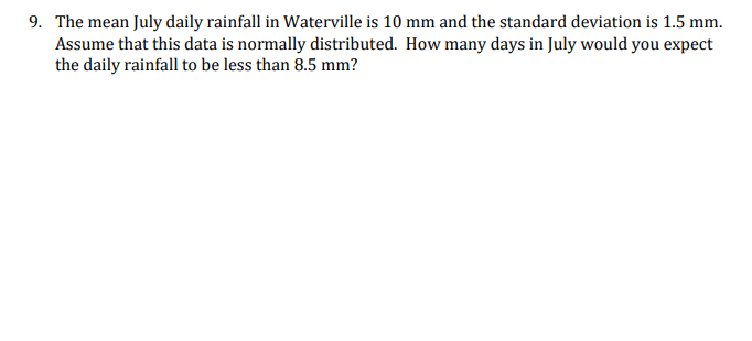 9. The mean July daily rainfall in Waterville is 10 mm and the standard deviation is 1.5 mm.
Assume that this data is normally distributed. How many days in July would you expect
the daily rainfall to be less than 8.5 mm?
