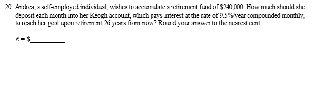 Andrea, a self-employed individual, wishes to accumulate a retirement fund of $240,000. How much should she
deposit each month into her Keogh account, which pays interest at the rate of 9.5%'year compounded monthly,
to reach her goal upon retirement 26 years from now? Round your answer to the nearest cent.

