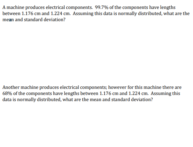 A machine produces electrical components. 99.7% of the components have lengths
between 1.176 cm and 1.224 cm. Assuming this data is normally distributed, what are the
mean and standard deviation?
Another machine produces electrical components; however for this machine there are
68% of the components have lengths between 1.176 cm and 1.224 cm. Assuming this
data is normally distributed, what are the mean and standard deviation?
