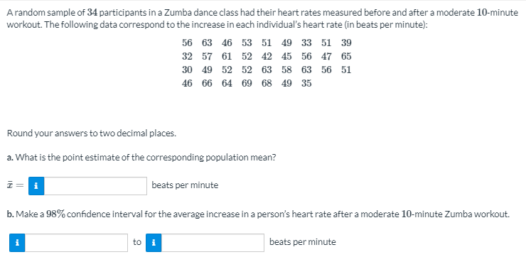 Arandom sample of 34 participants in a Zumba dance class had their heart rates measured before and after a moderate 10-minute
workout. The following data correspond to the increase in each individual's heart rate (in beats per minute):
56 63 46 53 51 49 33 51 39
32 57 61 52 42 45 56 47 65
30 49 52 52 63 58 63 56 51
46 66 64 69 68 49 35
Round your answers to two decimal places.
a. What is the point estimate of the corresponding population mean?
beats per minute
b. Make a 98% confidence interval for the average increase in a person's heart rate after a moderate 10-minute Zumba workout.
to i
beats per minute
