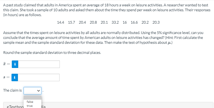 A past study claimed that adults in America spent an average of 18 hours a week on leisure activities. A researcher wanted to test
this claim. She tooka sample of 10 adults and asked them about the time they spend per week on leisure activities. Their responses
(in hours) are as follows.
14.4 15.7 20.4 20.8 20.1 33.2 16 16.6 20.2 20.3
Assume that the times spent on leisure activities by all adults are normally distributed. Using the 5% significance level, can you
conclude that the average amount of time spent by American adults on leisure activities has changed? (Hint: First calculate the
sample mean and the sample standard deviation for these data. Then make the test of hypothesis about µ.)
Round the sample standard deviation to three decimal places.
I = i
The claim is
false
eTexthoo true
lia

