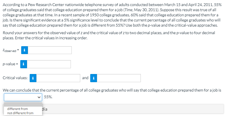 According to a Pew Research Center nationwide telephone survey of adults conducted between March 15 and April 24, 2011, 55%
of college graduates said that college education prepared them for a job (Time, May 30, 2011). Suppose this result was true of all
college graduates at that time. In a recent sample of 1950 college graduates, 60% said that college education prepared them for a
job. Is there significant evidence at a 5% significance level to conclude that the current percentage of all college graduates who will
say that college education prepared them for a job is different from 55%? Use both the p-value and the critical-value approaches.
Round your answers for the observed value of z and the critical value of z to two decimal places, and the p-value to four decimal
places. Enter the critical values in increasing order.
Zobserved= i
p-value = i
Critical values: i
and i
We can conclude that the current percentage of all college graduates who will say that college education prepared them for a job is
55%.
different from
dia
not different from
