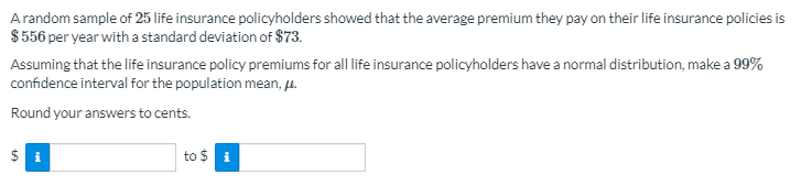 Arandom sample of 25 life insurance policyholders showed that the average premium they pay on their life insurance policies is
$ 556 per year with a standard deviation of $73.
Assuming that the life insurance policy premiums for all life insurance policyholders have a normal distribution, make a 99%
confidence interval for the population mean, u.
Round your answers to cents.
to $ i
