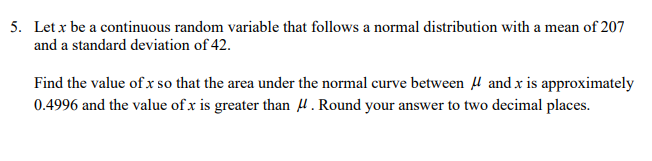 5. Let x be a continuous random variable that follows a normal distribution with a mean of 207
and a standard deviation of 42.
Find the value of x so that the area under the normal curve between H and x is approximately
0.4996 and the value of x is greater than 4. Round your answer to two decimal places.
