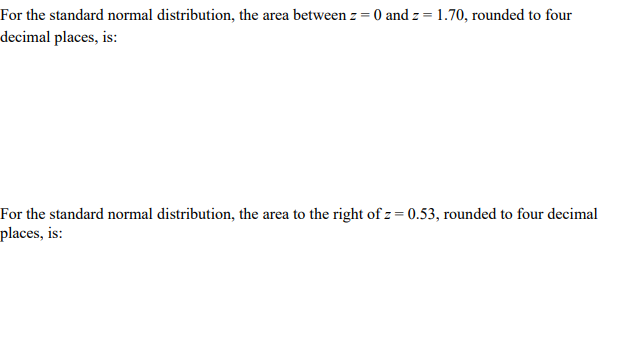 For the standard normal distribution, the area between z = 0 and z = 1.70, rounded to four
decimal places, is:
For the standard normal distribution, the area to the right of z = 0.53, rounded to four decimal
places, is:
