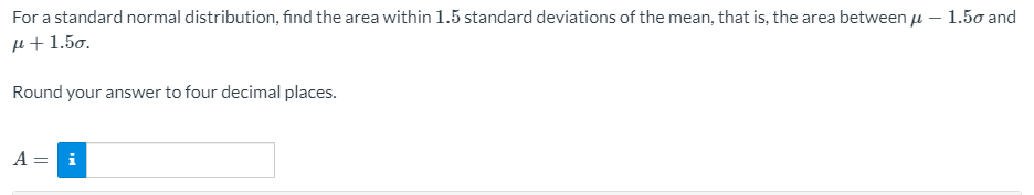 For a standard normal distribution, find the area within 1.5 standard deviations of the mean, that is, the area between u – 1.50 and
µ+1.50.
Round your answer to four decimal places.
A = i
