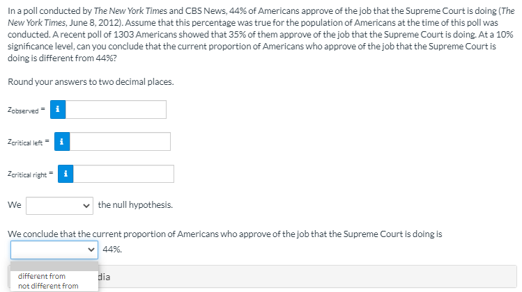 In a poll conducted by The New York Times and CBS News, 44% of Americans approve of the job that the Supreme Court is doing (The
New York Times, June 8, 2012). Assume that this percentage was true for the population of Americans at the time of this poll was
conducted. A recent poll of 1303 Americans showed that 35% of them approve of the job that the Supreme Court is doing. At a 10%
significance level, can you conclude that the current proportion of Americans who approve of the job that the Supreme Court is
doing is different from 44%?
Round your answers to two decimal places.
Zobserved = i
Zaritical left
Zeritical right
We
the null hypothesis.
We conclude that the current proportion of Americans who approve of the job that the Supreme Court is doing is
v 44%.
different from
dia
not different from
