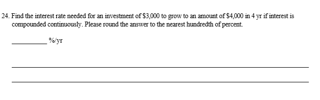 Find the interest rate needed for an investment of $3,000 to grow to an amount of $4,000 in 4 yr if interest is
compounded continuously. Please round the answer to the nearest hundredth of percent.
