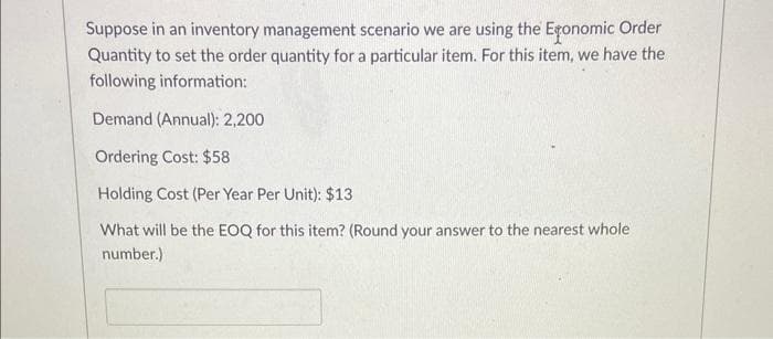Suppose in an inventory management scenario we are using the Exonomic Order
Quantity to set the order quantity for a particular item. For this item, we have the
following information:
Demand (Annual): 2,200
Ordering Cost: $58
Holding Cost (Per Year Per Unit): $13
What will be the EOQ for this item? (Round your answer to the nearest whole
number.)