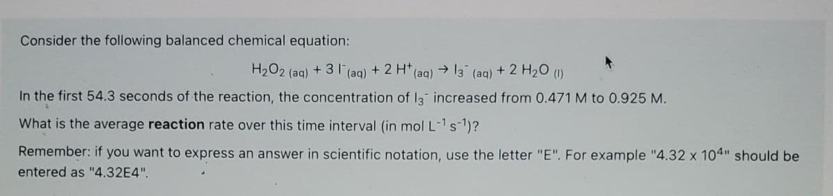 Consider the following balanced chemical equation:
H₂O2 (aq) +31 (aq) + 2 H+ (aq) → 13¯ (aq) + 2 H₂O (1)
In the first 54.3 seconds of the reaction, the concentration of 13 increased from 0.471 M to 0.925 M.
What is the average reaction rate over this time interval (in mol L-¹ s-¹)?
Remember: if you want to express an answer in scientific notation, use the letter "E". For example "4.32 x 104" should be
entered as "4.32E4".