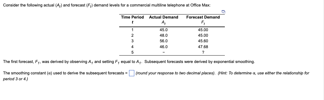Consider the following actual (A+) and forecast (F₁) demand levels for a commercial multiline telephone at Office Max:
Time Period Actual Demand
At
45.0
48.0
56.0
46.0
1
2
3
4
5
-
Forecast Demand
Ft
45.00
45.00
45.60
47.68
?
The first forecast, F₁, was derived by observing A, and setting F, equal to A₁. Subsequent forecasts were derived by exponential smoothing.
The smoothing constant (a) used to derive the subsequent forecasts = (round your response to two decimal places). (Hint: To determine x, use either the relationship for
period 3 or 4.)