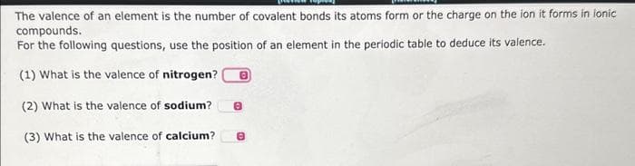 The valence of an element is the number of covalent bonds its atoms form or the charge on the ion it forms in ionic
compounds.
For the following questions, use the position of an element in the periodic table to deduce its valence.
(1) What is the valence of nitrogen? 8
(2) What is the valence of sodium?
(3) What is the valence of calcium?
8