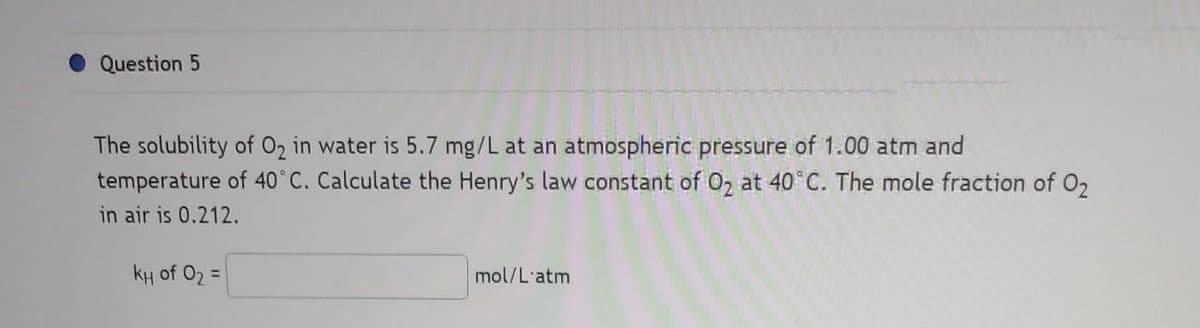 Question 5
The solubility of O₂ in water is 5.7 mg/L at an atmospheric pressure of 1.00 atm and
temperature of 40°C. Calculate the Henry's law constant of O₂ at 40°C. The mole fraction of O₂
in air is 0.212.
kH of O₂ =
mol/L'atm