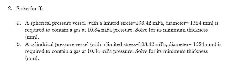 2. Solve for ff:
a. A spherical pressure vessel (with a limited stress=103.42 mPa, diameter= 1524 mm) is
required to contain a gas at 10.34 mPa pressure. Solve for its minimum thickness
(mm).
b. A cylindrical pressure vessel (with a limited stress=103.42 mPa, diameter= 1524 mm) is
required to contain a gas at 10.34 mPa pressure. Solve for its minimum thickness
(mm).
