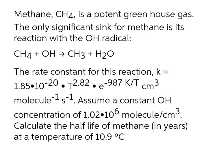 Methane, CH4, is a potent green house gas.
The only significant sink for methane is its
reaction with the OH radical:
СН4 + ОН > CНз + H20
The rate constant for this reaction, k =
1.85•10-20. T2.82. e-987 K/T cm:
molecule-s1. Assume a constant OH
S
concentration of 1.02•100 molecule/cm3.
Calculate the half life of methane (in years)
at a temperature of 10.9 °C
