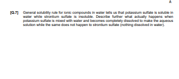 (0.7] General solubility rule for lonic compounds in water tells us that potassium sulfate is soluble in
water while strontium sulfate is insoluble. Describe further what actually happens when
potassium sulfate is mixed with water and becomes completely dissolved to make the aqueous
solution while the same does not happen to strontium sultate (nothing dissolved in water).
