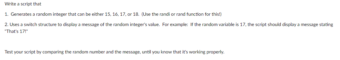 Write a script that
1. Generates a random integer that can be either 15, 16, 17, or 18. (Use the randi or rand function for this!)
2. Uses a switch structure to display a message of the random integer's value. For example: If the random variable is 17, the script should display a message stating
"That's 17!"
Test your script by comparing the random number and the message, until you know that it's working properly.
