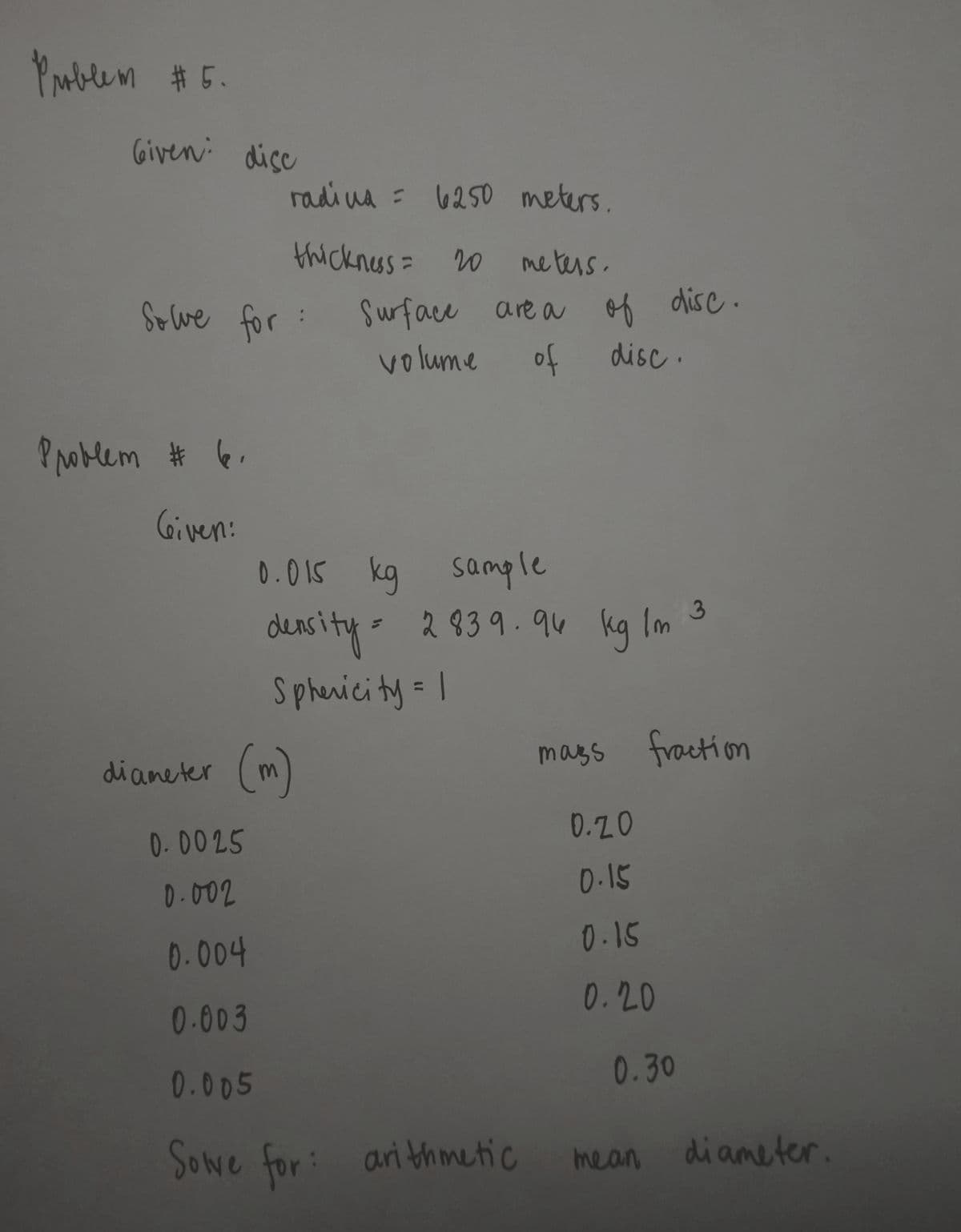 Parblem #5.
Given: dicc
radi ua = 6250 meters.
thickness= 20
meters.
Sewe for :
Surface are a of disc .
volume
of
disc.
P oblem # 6.
Given:
0.015 kg sample
2839.94 kg Im 3
deasity-
Sphenicity = I
diameter (m)
mags fraction
0.20
0-0025
0.15
D-002
0.15
0.004
0.20
0-003
0.30
0.005
Sowe for:
ari thmetic
di ameter.
mean
