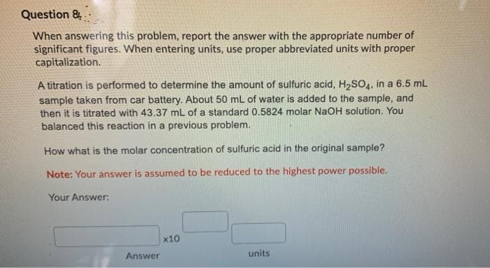 Question &..
When answering this problem, report the answer with the appropriate number of
significant figures. When entering units, use proper abbreviated units with proper
capitalization.
A titration is performed to determine the amount of sulfuric acid, H2SO4, in a 6.5 mL
sample taken from car battery. About 50 mL of water is added to the sample, and
then it is titrated with 43.37 mL of a standard 0.5824 molar NaOH solution. You
balanced this reaction in a previous problem.
How what is the molar concentration of sulfuric acid in the original sample?
Note: Your answer is assumed to be reduced to the highest power possible.
Your Answer:
x10
Answer
units

