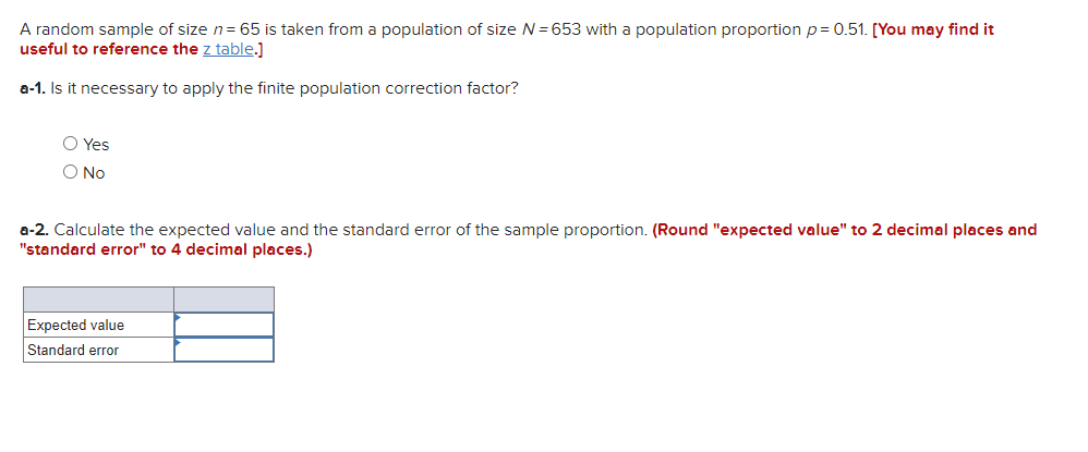 A random sample of size n= 65 is taken from a population of size N= 653 with a population proportion p= 0.51. [You may find it
useful to reference the z table.]
a-1. Is it necessary to apply the finite population correction factor?
O Yes
O No
a-2. Calculate the expected value and the standard error of the sample proportion. (Round "expected value" to 2 decimal places and
"standard error" to 4 decimal places.)
Expected value
Standard error
