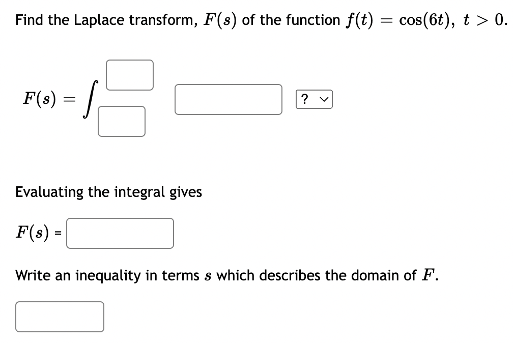 Find the Laplace transform, F(s) of the function f(t) = cos(6t), t > 0.
F(s) = |
Evaluating the integral gives
F(s) =
Write an inequality in terms s which describes the domain of F.
