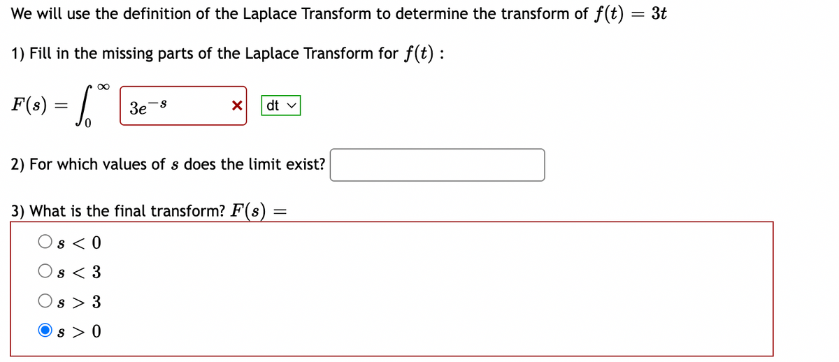 We will use the definition of the Laplace Transform to determine the transform of f(t) = 3t
1) Fill in the missing parts of the Laplace Transform for f(t) :
F(s) = |
3e-8
dt v
2) For which values of s does the limit exist?
3) What is the final transform? F(s)
Os < 0
s < 3
Os
3
Os > 0
