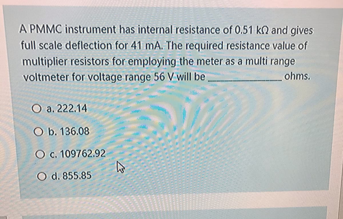 A PMMC instrument has internal resistance of 0.51 kN and gives
full scale deflection for 41 mA. The required resistance value of
multiplier resistors for employing the meter as a multi range
voltmeter for voltage range 56 V will be,
ohms.
O a. 222.14
O b. 136.08
O c. 109762.92
O d. 855.85
