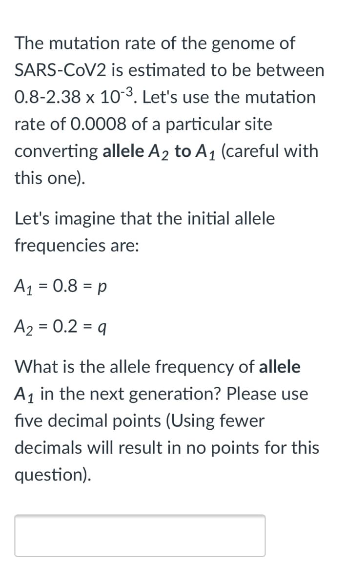 The mutation rate of the genome of
SARS-COV2 is estimated to be between
0.8-2.38 x 103. Let's use the mutation
rate of 0.0008 of a particular site
converting allele A2 to A1 (careful with
this one).
Let's imagine that the initial allele
frequencies are:
A1 = 0.8 = p
%3D
A2 = 0.2 = q
What is the allele frequency of allele
A1 in the next generation? Please use
five decimal points (Using fewer
decimals will result in no points for this
question).

