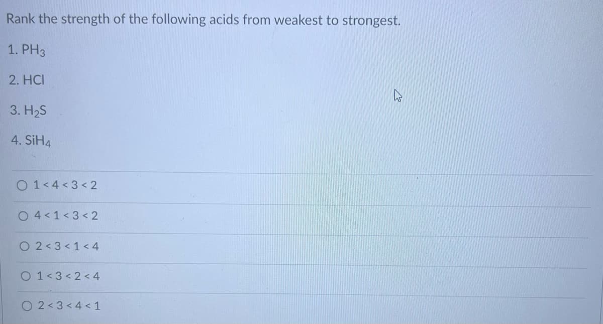 Rank the strength of the following acids from weakest to strongest.
1. PH3
2. HCI
3. H₂S
4. SiH4
01<4 <3 < 2
04<1<3<2
O 2 < 3 < 1<4
O 1 <3 <2<4
O 2 <3 < 4 <1