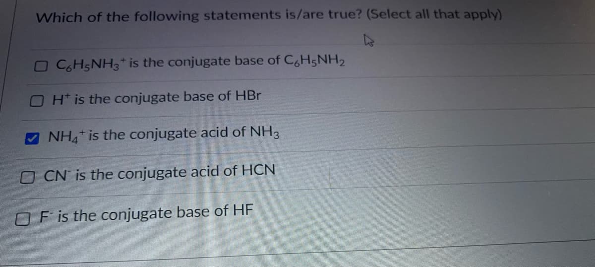 Which of the following statements is/are true? (Select all that apply)
OC6H5NH3* is the conjugate base of C,H5NH2
OH* is the conjugate base of HBr
NH is the conjugate acid of NH3
O CN is the conjugate acid of HCN
OF is the conjugate base of HF
