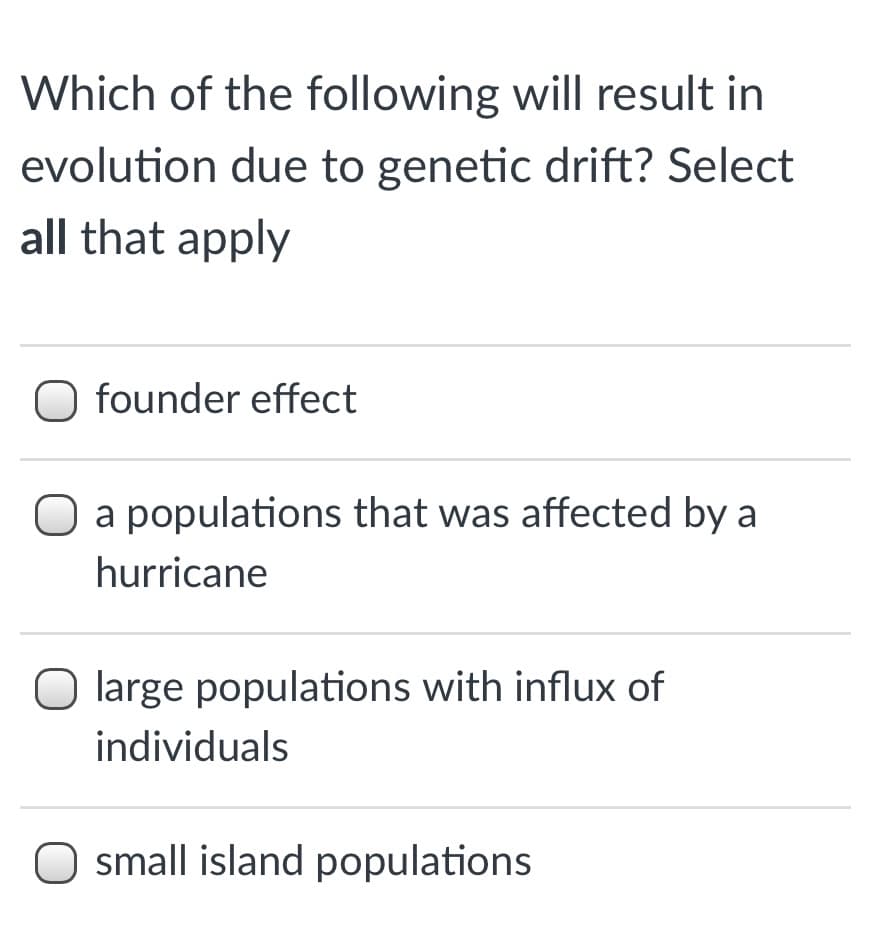Which of the following will result in
evolution due to genetic drift? Select
all that apply
founder effect
O a populations that was affected by a
hurricane
large populations with influx of
individuals
O small island populations
