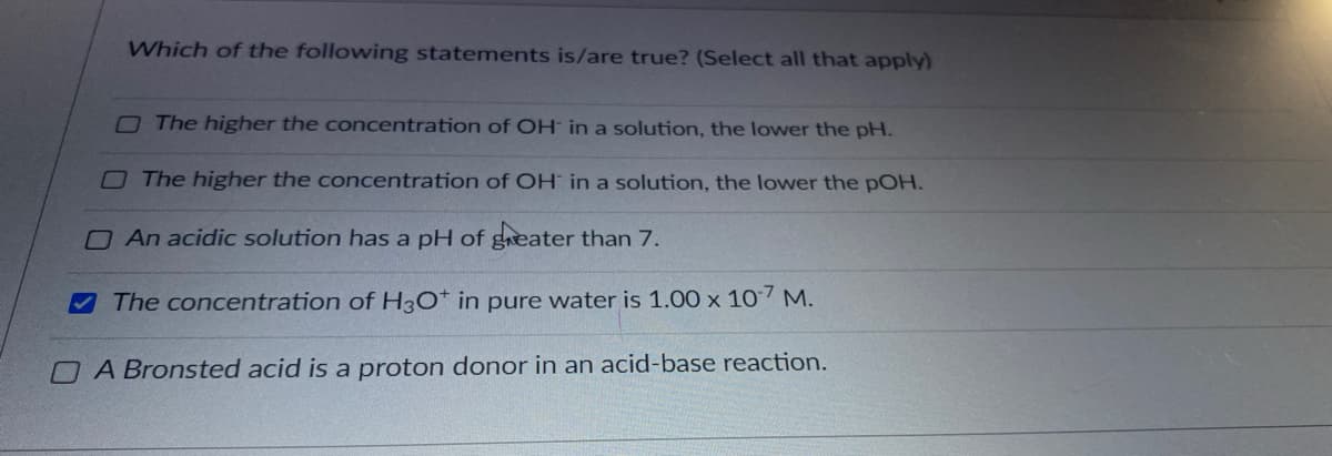 Which of the following statements is/are true? (Select all that apply)
OThe higher the concentration of OH in a solution, the lower the pH.
OThe higher the concentration of OH in a solution, the lower the pOH.
O An acidic solution has a pH of geater than 7.
The concentration of H30* in pure water is 1.00 x 107 M.
OA Bronsted acid is a proton donor in an acid-base reaction.
