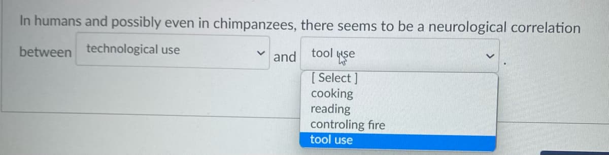 In humans and possibly even in chimpanzees, there seems to be a neurological correlation
between technological use
tool yşe
and
[ Select ]
cooking
reading
controling fire
tool use
