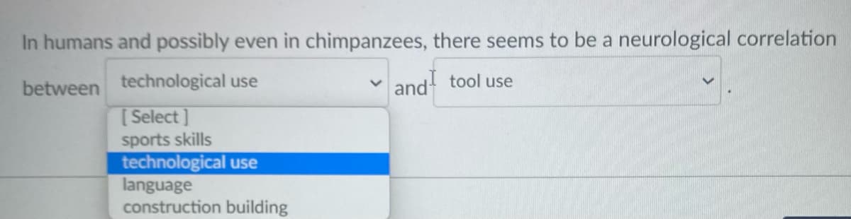 In humans and possibly even in chimpanzees, there seems to be a neurological correlation
between technological use
[ Select]
and tool use
sports skills
technological use
language
construction building
