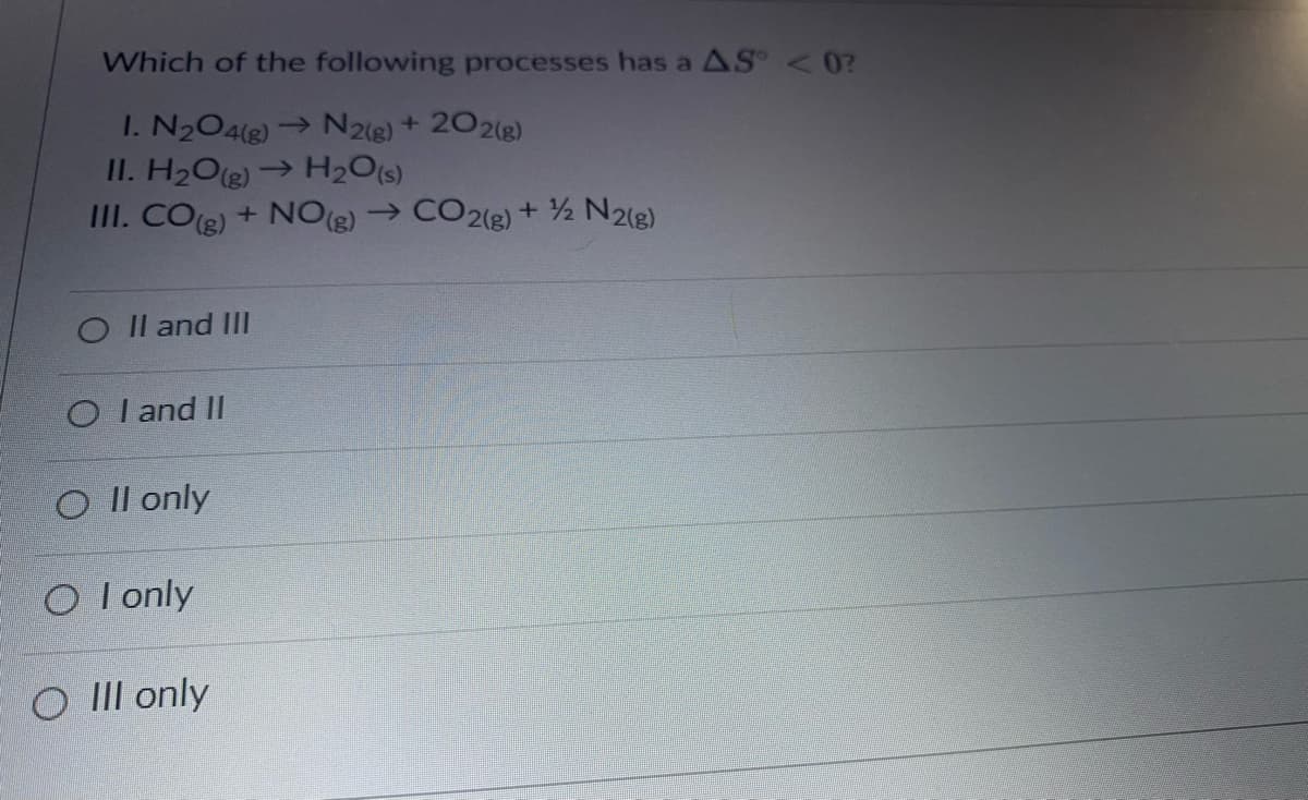 Which of the following processes has a AS < 0?
I. N204(e)→ N2(e)+ 202(8)
II. H2O(e)→ H2O(s)
III. COe) + NO(g)→ CO2(3) + ½ N2(g)
O Il and Ill
O I and II
O Il only
O I only
O III only

