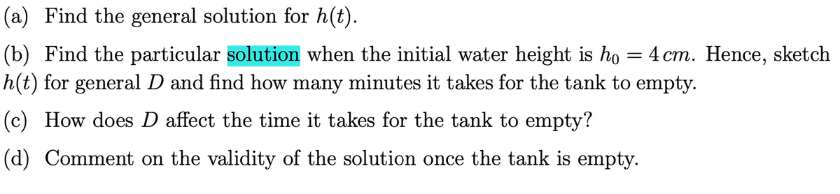 (a) Find the general solution for h(t).
(b) Find the particular solution when the initial water height is ho = 4 cm. Hence, sketch
h(t) for general D and find how many minutes it takes for the tank to empty.
(c) How does D affect the time it takes for the tank to empty?
(d) Comment on the validity of the solution once the tank is empty.