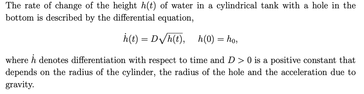 The rate of change of the height h(t) of water in a cylindrical tank with a hole in the
bottom is described by the differential equation,
h(t) = D√//h(t), h(0) = ho,
where h denotes differentiation with respect to time and D > 0 is a positive constant that
depends on the radius of the cylinder, the radius of the hole and the acceleration due to
gravity.