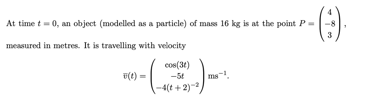 4
At time t = 0, an object (modelled as a particle) of mass 16 kg is at the point P =
-8
3
measured in metres. It is travelling with velocity
-E)-
cos(3t)
v(t) =
-5t
ms-!.
-4(t+2)-2
