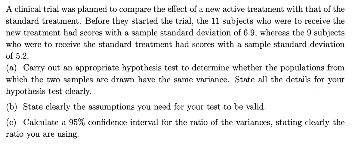 A clinical trial was planned to compare the effect of a new active treatment with that of the
standard treatment. Before they started the trial, the 11 subjects who were to receive the
new treatment had scores with a sample standard deviation of 6.9, whereas the 9 subjects
who were to receive the standard treatment had scores with a sample standard deviation
of 5.2.
(a) Carry out an appropriate hypothesis test to determine whether the populations from
which the two samples are drawn have the same variance. State all the details for your
hypothesis test clearly.
(b) State clearly the assumptions you need for your test to be valid.
(c) Calculate a 95% confidence interval for the ratio of the variances, stating clearly the
ratio you are using.