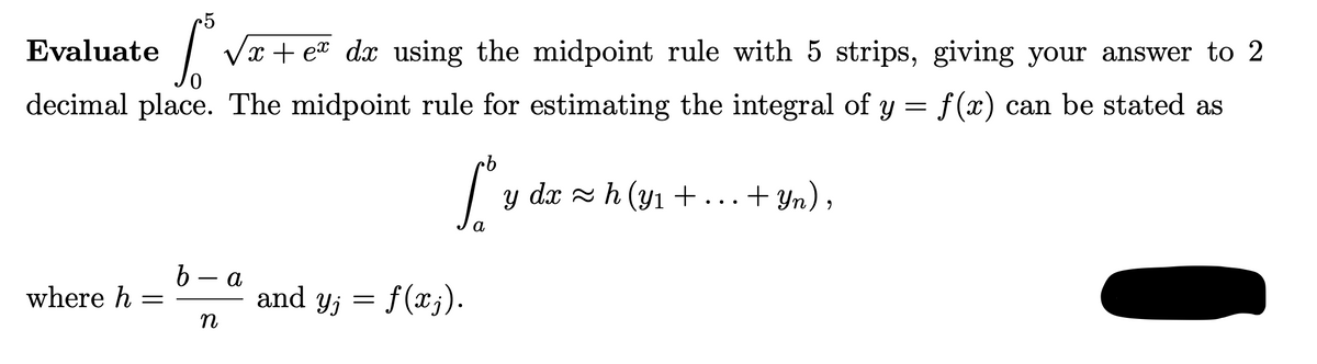 •5
Evaluate
| Vx + ea dx using the midpoint rule with 5 strips, giving your answer to 2
decimal place. The midpoint rule for estimating the integral of y = f(x) can be stated as
y dx z h (yı+...+ Yn),
b – a
where h =
and y; = f(xj).
n

