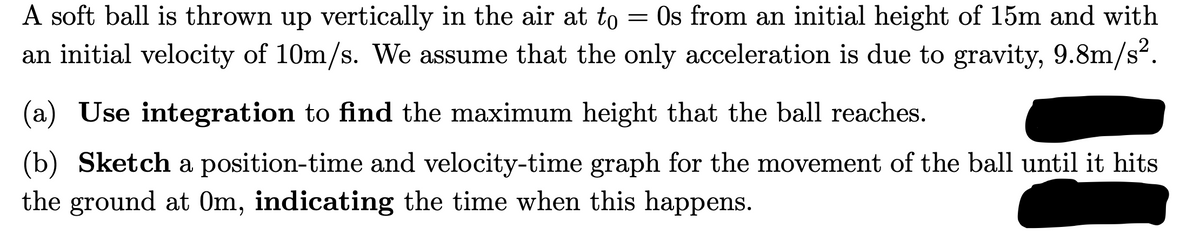 A soft ball is thrown up vertically in the air at to = Os from an initial height of 15m and with
an initial velocity of 10m/s. We assume that the only acceleration is due to gravity, 9.8m/s².
(a) Use integration to find the maximum height that the ball reaches.
(b) Sketch a position-time and velocity-time graph for the movement of the ball until it hits
the ground at 0m, indicating the time when this happens.

