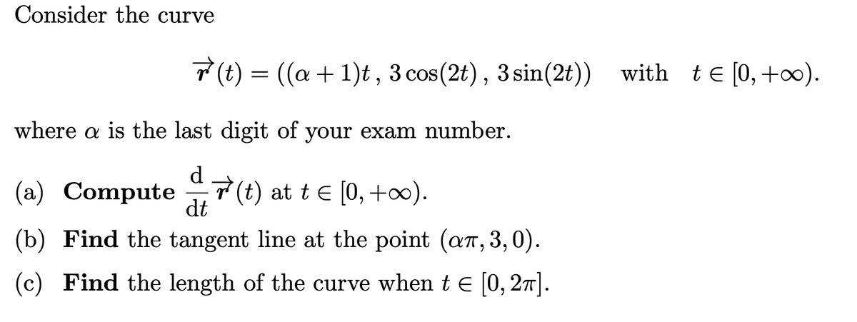 Consider the curve
where a is the last digit of your exam number.
(a) Compute(t) at t = [0, +∞).
dt
(b) Find the tangent line at the point (añ, 3,0).
(c) Find the length of the curve when t = [0, 2π].
r(t) = ((a + 1)t, 3 cos (2t), 3 sin(2t)) with t€[0,+∞).