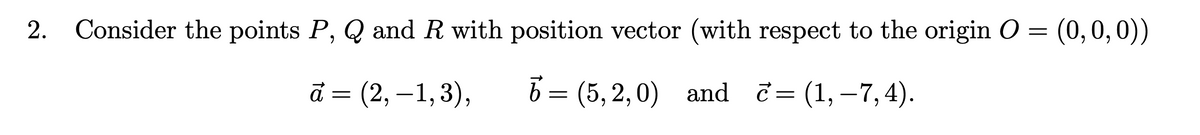 2.
Consider the points P, Q and R with position vector (with respect to the origin O = (0,0,0))
= (2, –1,3),
6 = and
(5, 2, 0)
c=
(1, – 7, 4).
||
