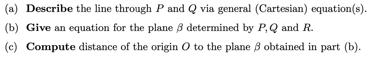 (a) Describe the line through P and Q via general (Cartesian) equation(s).
(b) Give an equation for the plane B determined by P, Q and R.
(c) Compute distance of the origin O to the plane B obtained in part (b).
