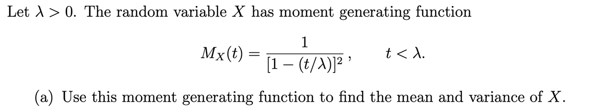 Let λ > 0. The random variable X has moment generating function
1
Mx (t)
=
t<λ.
[1 − (t/X)]² ¹
(a) Use this moment generating function to find the mean and variance of X.