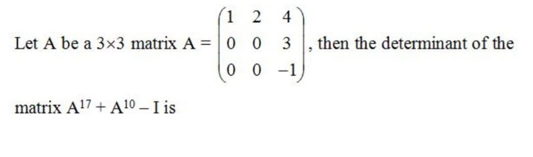 1 2
4
Let A be a 3x3 matrix A = | 0 0
3
then the determinant of the
0 0 -1
matrix A!7 + A 10 – I is

