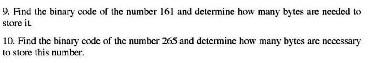 9. Find the binary code of the number 161 and determine how many bytes are needed to
store it.
10. Find the binary code of the number 265 and determine how many bytes are necessary
to store this number.
